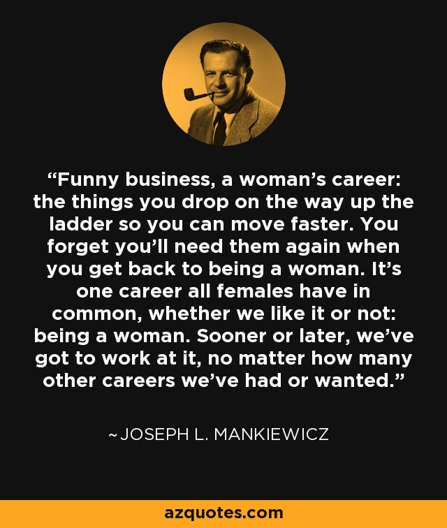 Funny business, a woman's career: the things you drop on the way up the ladder so you can move faster. You forget you'll need them again when you get back to being a woman. It's one career all females have in common, whether we like it or not: being a woman. Sooner or later, we've got to work at it, no matter how many other careers we've had or wanted. - Joseph L. Mankiewicz