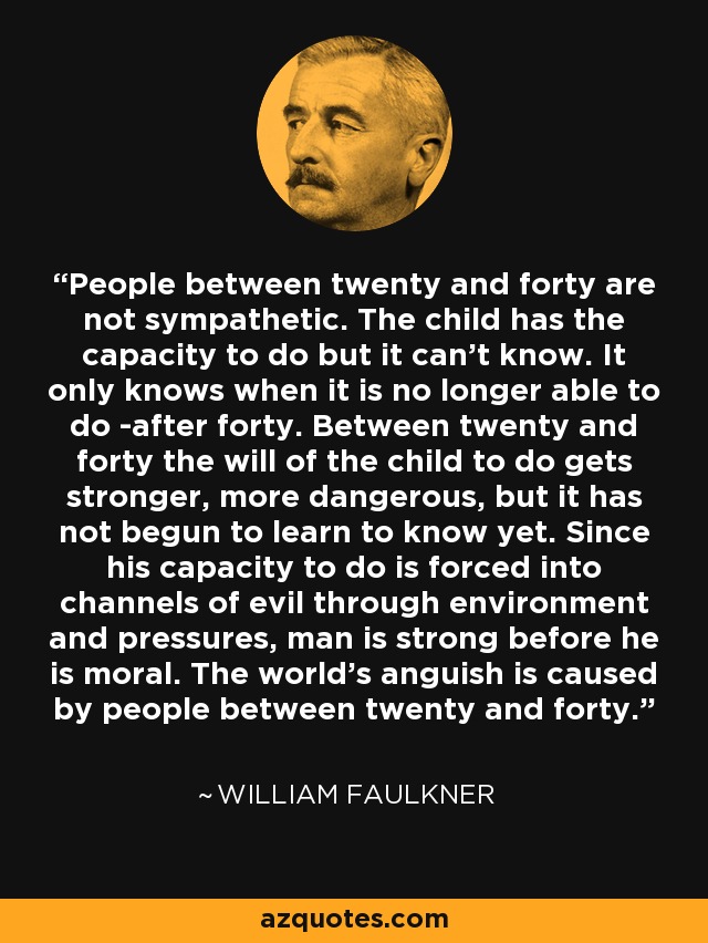 People between twenty and forty are not sympathetic. The child has the capacity to do but it can't know. It only knows when it is no longer able to do -after forty. Between twenty and forty the will of the child to do gets stronger, more dangerous, but it has not begun to learn to know yet. Since his capacity to do is forced into channels of evil through environment and pressures, man is strong before he is moral. The world's anguish is caused by people between twenty and forty. - William Faulkner