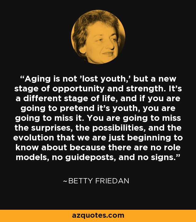 Aging is not 'lost youth,' but a new stage of opportunity and strength. It's a different stage of life, and if you are going to pretend it's youth, you are going to miss it. You are going to miss the surprises, the possibilities, and the evolution that we are just beginning to know about because there are no role models, no guideposts, and no signs. - Betty Friedan