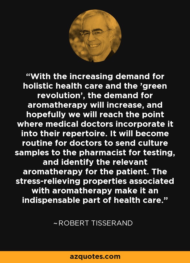 With the increasing demand for holistic health care and the 'green revolution', the demand for aromatherapy will increase, and hopefully we will reach the point where medical doctors incorporate it into their repertoire. It will become routine for doctors to send culture samples to the pharmacist for testing, and identify the relevant aromatherapy for the patient. The stress-relieving properties associated with aromatherapy make it an indispensable part of health care. - Robert Tisserand