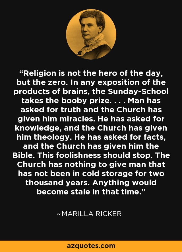 Religion is not the hero of the day, but the zero. In any exposition of the products of brains, the Sunday-School takes the booby prize. . . . Man has asked for truth and the Church has given him miracles. He has asked for knowledge, and the Church has given him theology. He has asked for facts, and the Church has given him the Bible. This foolishness should stop. The Church has nothing to give man that has not been in cold storage for two thousand years. Anything would become stale in that time. - Marilla Ricker