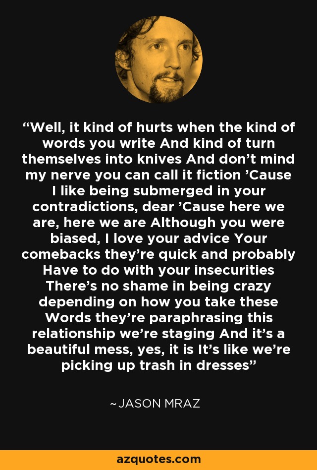 Well, it kind of hurts when the kind of words you write And kind of turn themselves into knives And don't mind my nerve you can call it fiction 'Cause I like being submerged in your contradictions, dear 'Cause here we are, here we are Although you were biased, I love your advice Your comebacks they're quick and probably Have to do with your insecurities There's no shame in being crazy depending on how you take these Words they're paraphrasing this relationship we're staging And it's a beautiful mess, yes, it is It's like we're picking up trash in dresses - Jason Mraz