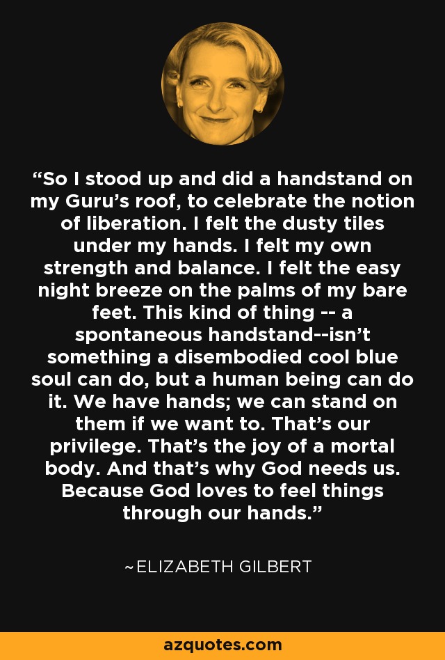 So I stood up and did a handstand on my Guru's roof, to celebrate the notion of liberation. I felt the dusty tiles under my hands. I felt my own strength and balance. I felt the easy night breeze on the palms of my bare feet. This kind of thing -- a spontaneous handstand--isn't something a disembodied cool blue soul can do, but a human being can do it. We have hands; we can stand on them if we want to. That's our privilege. That's the joy of a mortal body. And that's why God needs us. Because God loves to feel things through our hands. - Elizabeth Gilbert