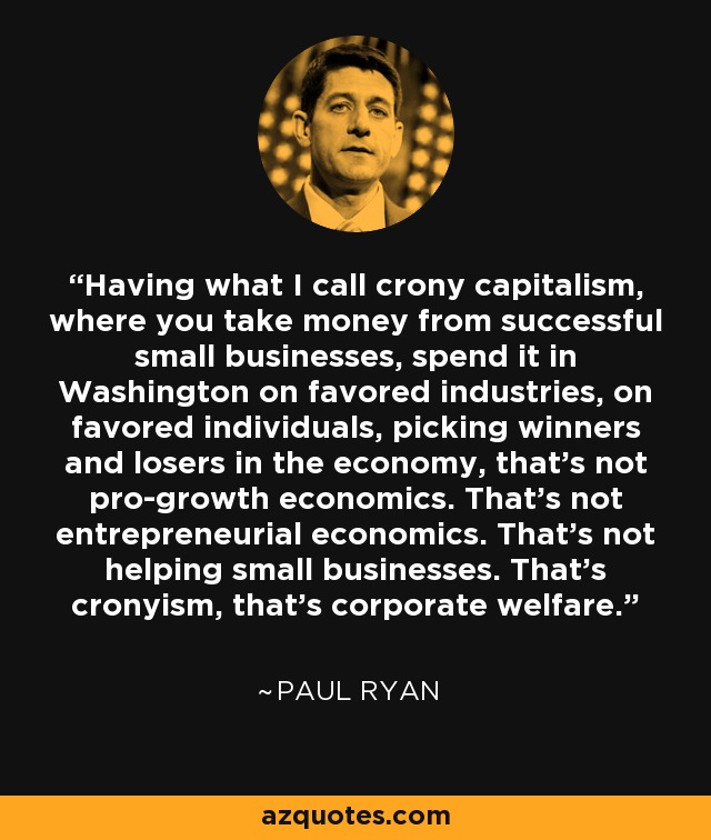 Having what I call crony capitalism, where you take money from successful small businesses, spend it in Washington on favored industries, on favored individuals, picking winners and losers in the economy, that's not pro-growth economics. That's not entrepreneurial economics. That's not helping small businesses. That's cronyism, that's corporate welfare. - Paul Ryan