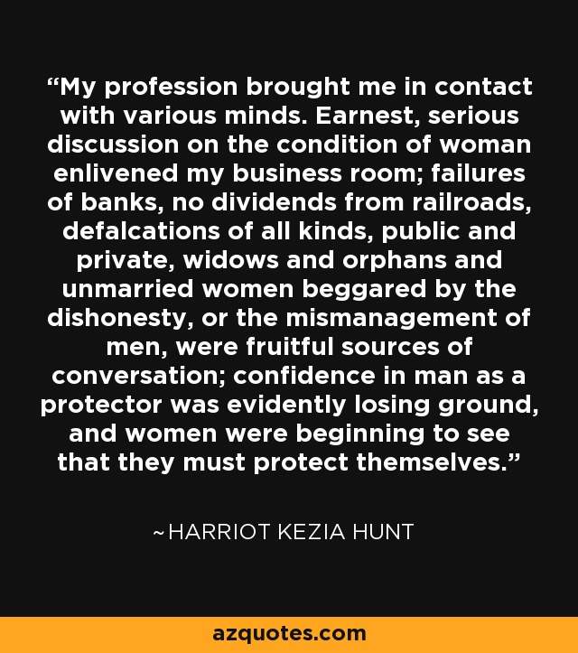 My profession brought me in contact with various minds. Earnest, serious discussion on the condition of woman enlivened my business room; failures of banks, no dividends from railroads, defalcations of all kinds, public and private, widows and orphans and unmarried women beggared by the dishonesty, or the mismanagement of men, were fruitful sources of conversation; confidence in man as a protector was evidently losing ground, and women were beginning to see that they must protect themselves. - Harriot Kezia Hunt