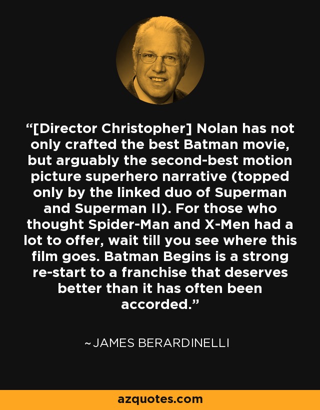 [Director Christopher] Nolan has not only crafted the best Batman movie, but arguably the second-best motion picture superhero narrative (topped only by the linked duo of Superman and Superman II). For those who thought Spider-Man and X-Men had a lot to offer, wait till you see where this film goes. Batman Begins is a strong re-start to a franchise that deserves better than it has often been accorded. - James Berardinelli