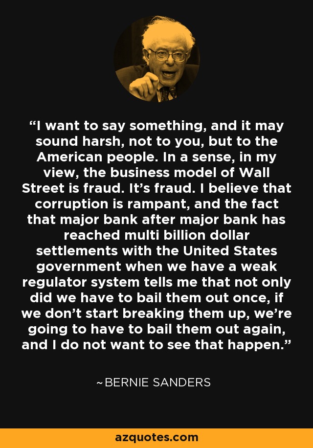 I want to say something, and it may sound harsh, not to you, but to the American people. In a sense, in my view, the business model of Wall Street is fraud. It's fraud. I believe that corruption is rampant, and the fact that major bank after major bank has reached multi billion dollar settlements with the United States government when we have a weak regulator system tells me that not only did we have to bail them out once, if we don't start breaking them up, we're going to have to bail them out again, and I do not want to see that happen. - Bernie Sanders