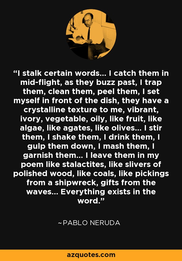 I stalk certain words... I catch them in mid-flight, as they buzz past, I trap them, clean them, peel them, I set myself in front of the dish, they have a crystalline texture to me, vibrant, ivory, vegetable, oily, like fruit, like algae, like agates, like olives... I stir them, I shake them, I drink them, I gulp them down, I mash them, I garnish them... I leave them in my poem like stalactites, like slivers of polished wood, like coals, like pickings from a shipwreck, gifts from the waves... Everything exists in the word. - Pablo Neruda