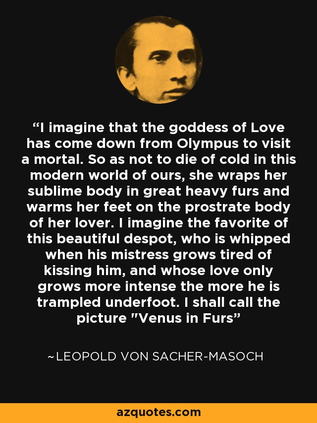 I imagine that the goddess of Love has come down from Olympus to visit a mortal. So as not to die of cold in this modern world of ours, she wraps her sublime body in great heavy furs and warms her feet on the prostrate body of her lover. I imagine the favorite of this beautiful despot, who is whipped when his mistress grows tired of kissing him, and whose love only grows more intense the more he is trampled underfoot. I shall call the picture 