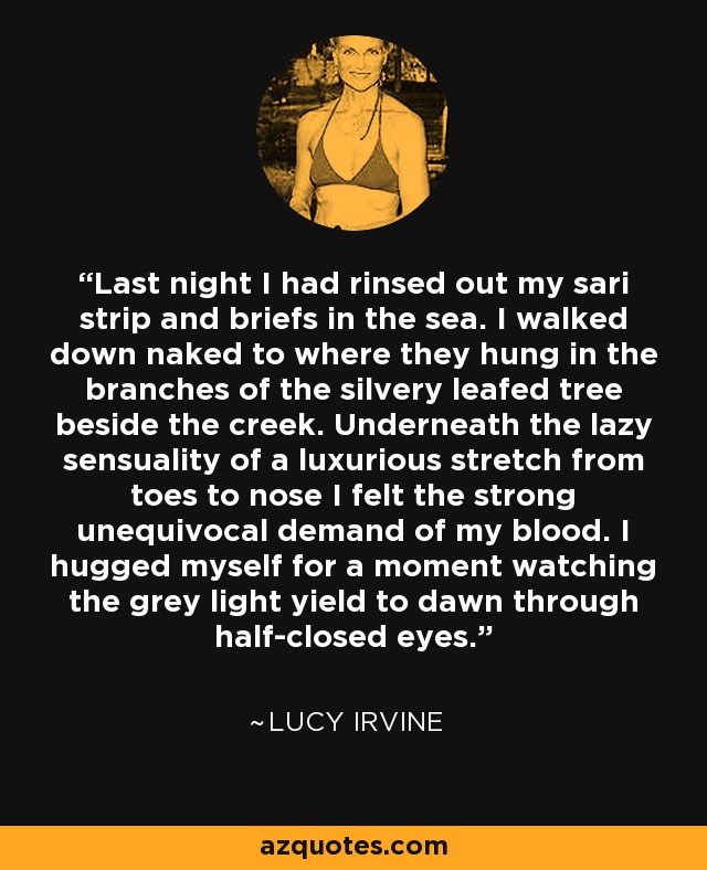 Last night I had rinsed out my sari strip and briefs in the sea. I walked down naked to where they hung in the branches of the silvery leafed tree beside the creek. Underneath the lazy sensuality of a luxurious stretch from toes to nose I felt the strong unequivocal demand of my blood. I hugged myself for a moment watching the grey light yield to dawn through half-closed eyes. - Lucy Irvine