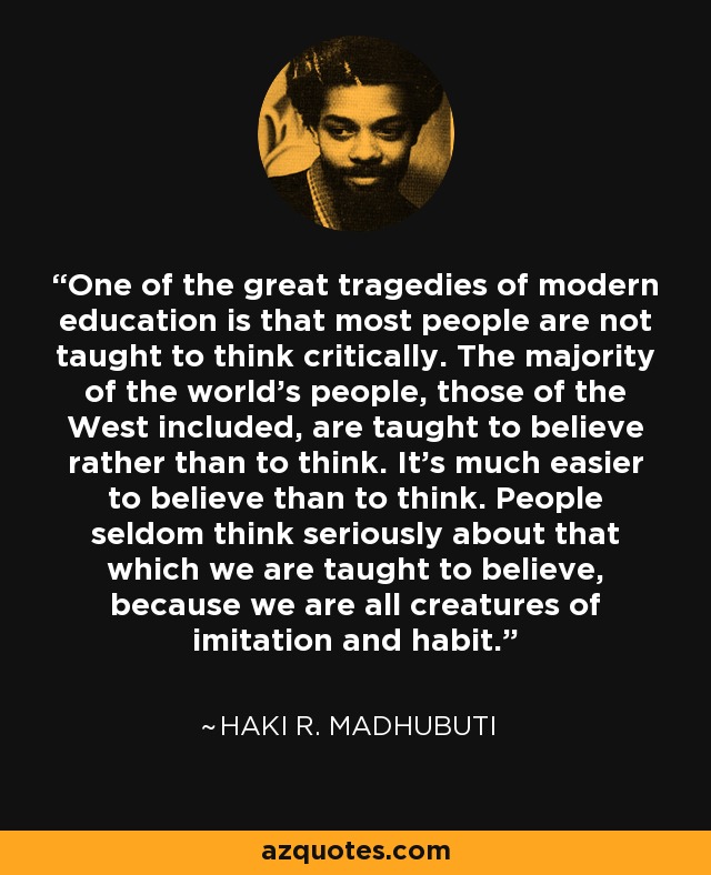 One of the great tragedies of modern education is that most people are not taught to think critically. The majority of the world’s people, those of the West included, are taught to believe rather than to think. It’s much easier to believe than to think. People seldom think seriously about that which we are taught to believe, because we are all creatures of imitation and habit. - Haki R. Madhubuti