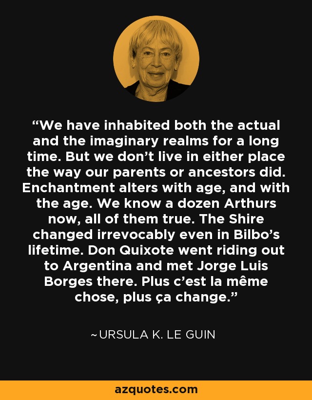 We have inhabited both the actual and the imaginary realms for a long time. But we don't live in either place the way our parents or ancestors did. Enchantment alters with age, and with the age. We know a dozen Arthurs now, all of them true. The Shire changed irrevocably even in Bilbo's lifetime. Don Quixote went riding out to Argentina and met Jorge Luis Borges there. Plus c'est la même chose, plus ça change. - Ursula K. Le Guin