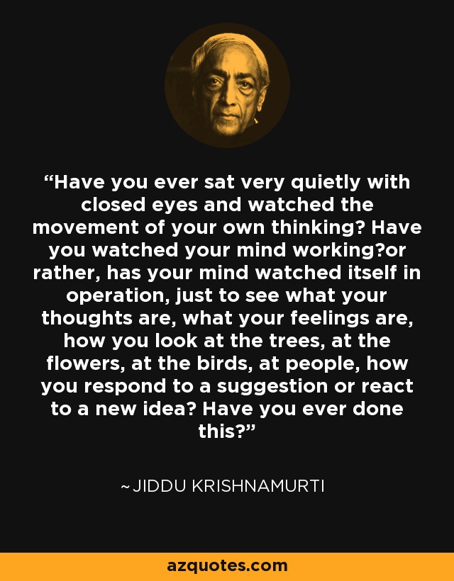 Have you ever sat very quietly with closed eyes and watched the movement of your own thinking? Have you watched your mind working?or rather, has your mind watched itself in operation, just to see what your thoughts are, what your feelings are, how you look at the trees, at the flowers, at the birds, at people, how you respond to a suggestion or react to a new idea? Have you ever done this? - Jiddu Krishnamurti