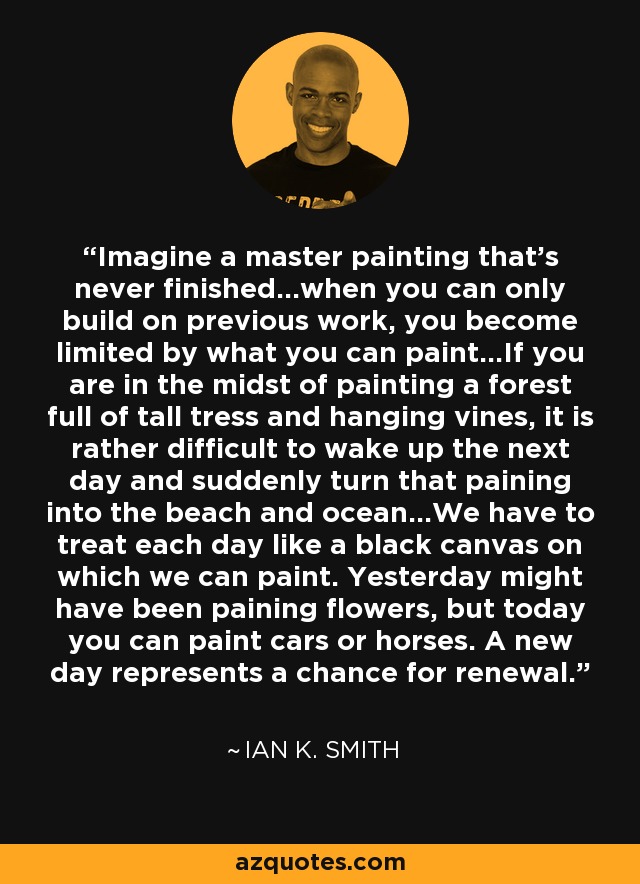 Imagine a master painting that's never finished...when you can only build on previous work, you become limited by what you can paint...If you are in the midst of painting a forest full of tall tress and hanging vines, it is rather difficult to wake up the next day and suddenly turn that paining into the beach and ocean...We have to treat each day like a black canvas on which we can paint. Yesterday might have been paining flowers, but today you can paint cars or horses. A new day represents a chance for renewal. - Ian K. Smith