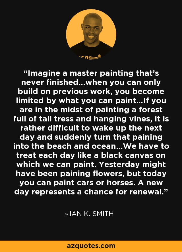 Imagine a master painting that's never finished...when you can only build on previous work, you become limited by what you can paint...If you are in the midst of painting a forest full of tall tress and hanging vines, it is rather difficult to wake up the next day and suddenly turn that paining into the beach and ocean...We have to treat each day like a black canvas on which we can paint. Yesterday might have been paining flowers, but today you can paint cars or horses. A new day represents a chance for renewal. - Ian K. Smith