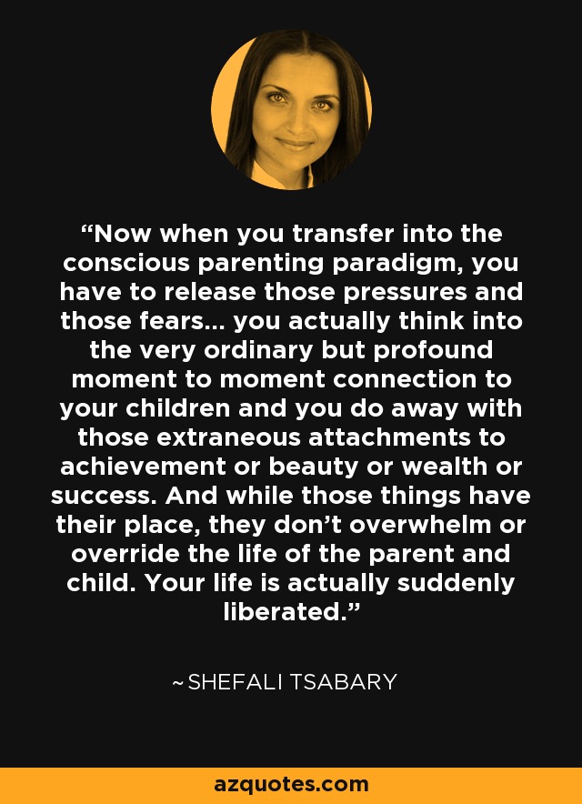 Now when you transfer into the conscious parenting paradigm, you have to release those pressures and those fears... you actually think into the very ordinary but profound moment to moment connection to your children and you do away with those extraneous attachments to achievement or beauty or wealth or success. And while those things have their place, they don't overwhelm or override the life of the parent and child. Your life is actually suddenly liberated. - Shefali Tsabary