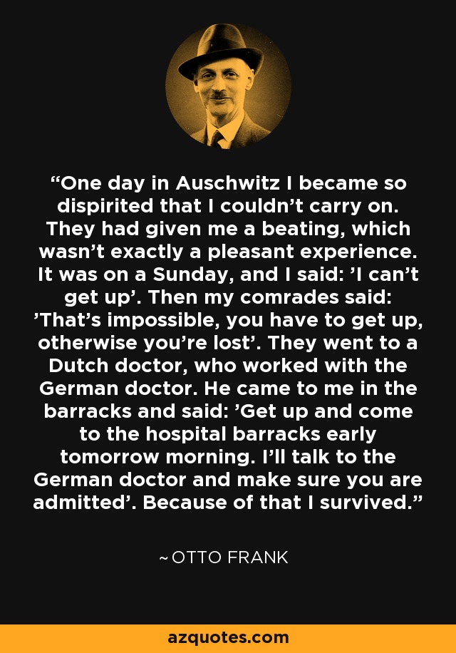 One day in Auschwitz I became so dispirited that I couldn't carry on. They had given me a beating, which wasn't exactly a pleasant experience. It was on a Sunday, and I said: 'I can't get up'. Then my comrades said: 'That's impossible, you have to get up, otherwise you're lost'. They went to a Dutch doctor, who worked with the German doctor. He came to me in the barracks and said: 'Get up and come to the hospital barracks early tomorrow morning. I'll talk to the German doctor and make sure you are admitted'. Because of that I survived. - Otto Frank