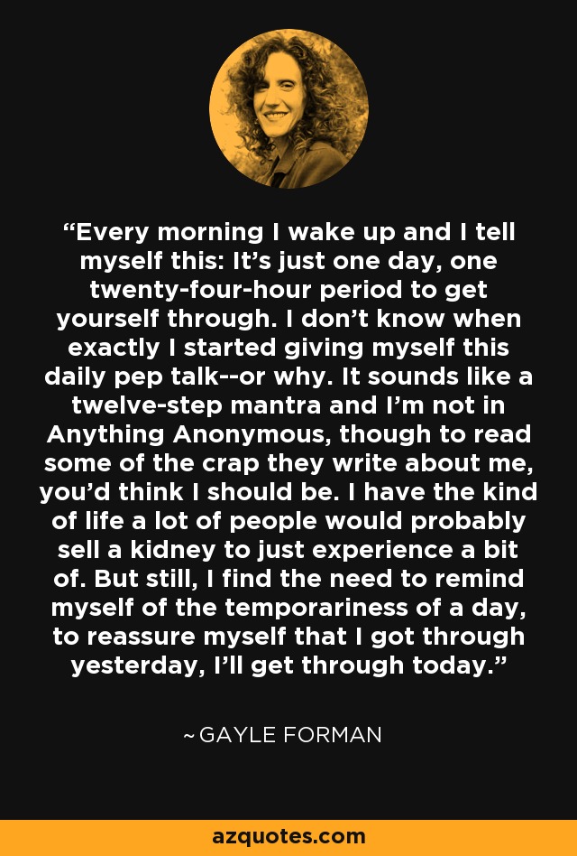 Every morning I wake up and I tell myself this: It's just one day, one twenty-four-hour period to get yourself through. I don't know when exactly I started giving myself this daily pep talk--or why. It sounds like a twelve-step mantra and I'm not in Anything Anonymous, though to read some of the crap they write about me, you'd think I should be. I have the kind of life a lot of people would probably sell a kidney to just experience a bit of. But still, I find the need to remind myself of the temporariness of a day, to reassure myself that I got through yesterday, I'll get through today. - Gayle Forman