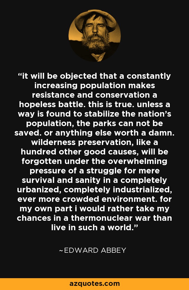 it will be objected that a constantly increasing population makes resistance and conservation a hopeless battle. this is true. unless a way is found to stabilize the nation's population, the parks can not be saved. or anything else worth a damn. wilderness preservation, like a hundred other good causes, will be forgotten under the overwhelming pressure of a struggle for mere survival and sanity in a completely urbanized, completely industrialized, ever more crowded environment. for my own part i would rather take my chances in a thermonuclear war than live in such a world. - Edward Abbey