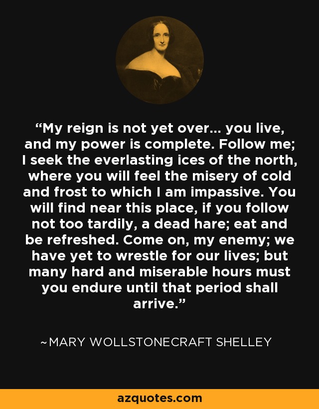 My reign is not yet over... you live, and my power is complete. Follow me; I seek the everlasting ices of the north, where you will feel the misery of cold and frost to which I am impassive. You will find near this place, if you follow not too tardily, a dead hare; eat and be refreshed. Come on, my enemy; we have yet to wrestle for our lives; but many hard and miserable hours must you endure until that period shall arrive. - Mary Wollstonecraft Shelley