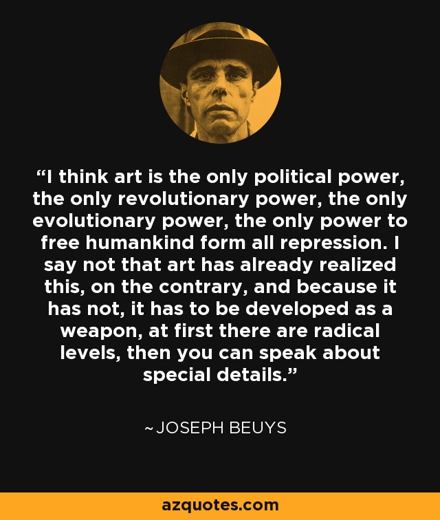 I think art is the only political power, the only revolutionary power, the only evolutionary power, the only power to free humankind form all repression. I say not that art has already realized this, on the contrary, and because it has not, it has to be developed as a weapon, at first there are radical levels, then you can speak about special details. - Joseph Beuys