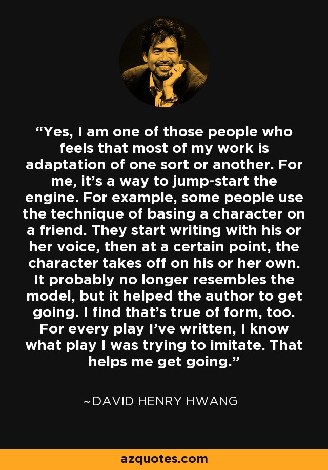 Yes, I am one of those people who feels that most of my work is adaptation of one sort or another. For me, it's a way to jump-start the engine. For example, some people use the technique of basing a character on a friend. They start writing with his or her voice, then at a certain point, the character takes off on his or her own. It probably no longer resembles the model, but it helped the author to get going. I find that's true of form, too. For every play I've written, I know what play I was trying to imitate. That helps me get going. - David Henry Hwang