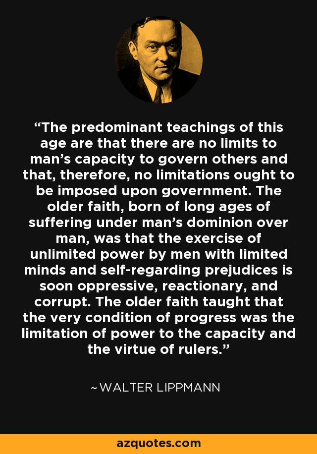 The predominant teachings of this age are that there are no limits to man's capacity to govern others and that, therefore, no limitations ought to be imposed upon government. The older faith, born of long ages of suffering under man's dominion over man, was that the exercise of unlimited power by men with limited minds and self-regarding prejudices is soon oppressive, reactionary, and corrupt. The older faith taught that the very condition of progress was the limitation of power to the capacity and the virtue of rulers. - Walter Lippmann