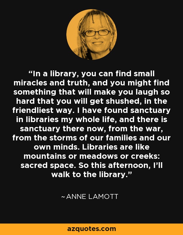 In a library, you can find small miracles and truth, and you might find something that will make you laugh so hard that you will get shushed, in the friendliest way. I have found sanctuary in libraries my whole life, and there is sanctuary there now, from the war, from the storms of our families and our own minds. Libraries are like mountains or meadows or creeks: sacred space. So this afternoon, I'll walk to the library. - Anne Lamott