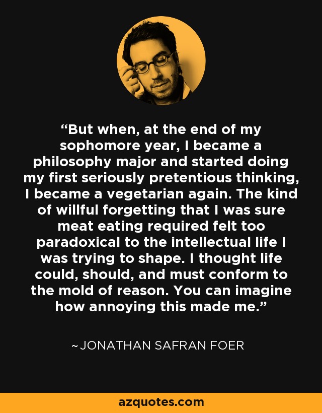 But when, at the end of my sophomore year, I became a philosophy major and started doing my first seriously pretentious thinking, I became a vegetarian again. The kind of willful forgetting that I was sure meat eating required felt too paradoxical to the intellectual life I was trying to shape. I thought life could, should, and must conform to the mold of reason. You can imagine how annoying this made me. - Jonathan Safran Foer