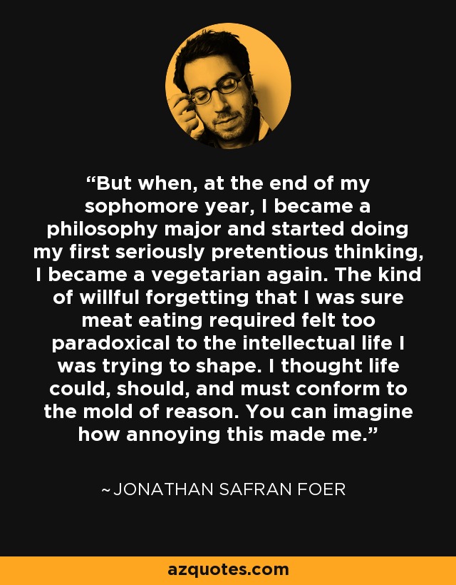 But when, at the end of my sophomore year, I became a philosophy major and started doing my first seriously pretentious thinking, I became a vegetarian again. The kind of willful forgetting that I was sure meat eating required felt too paradoxical to the intellectual life I was trying to shape. I thought life could, should, and must conform to the mold of reason. You can imagine how annoying this made me. - Jonathan Safran Foer