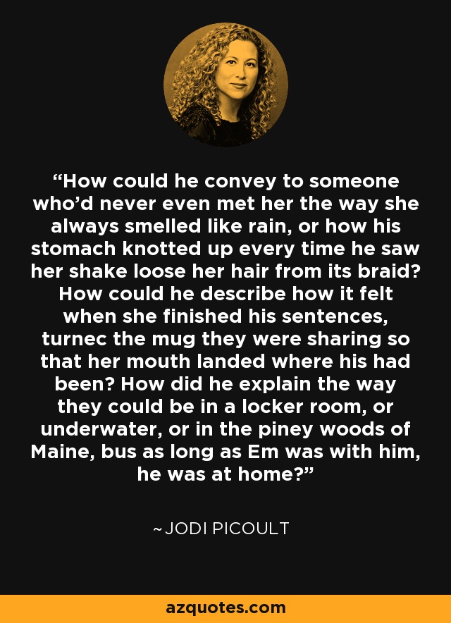 How could he convey to someone who'd never even met her the way she always smelled like rain, or how his stomach knotted up every time he saw her shake loose her hair from its braid? How could he describe how it felt when she finished his sentences, turnec the mug they were sharing so that her mouth landed where his had been? How did he explain the way they could be in a locker room, or underwater, or in the piney woods of Maine, bus as long as Em was with him, he was at home? - Jodi Picoult