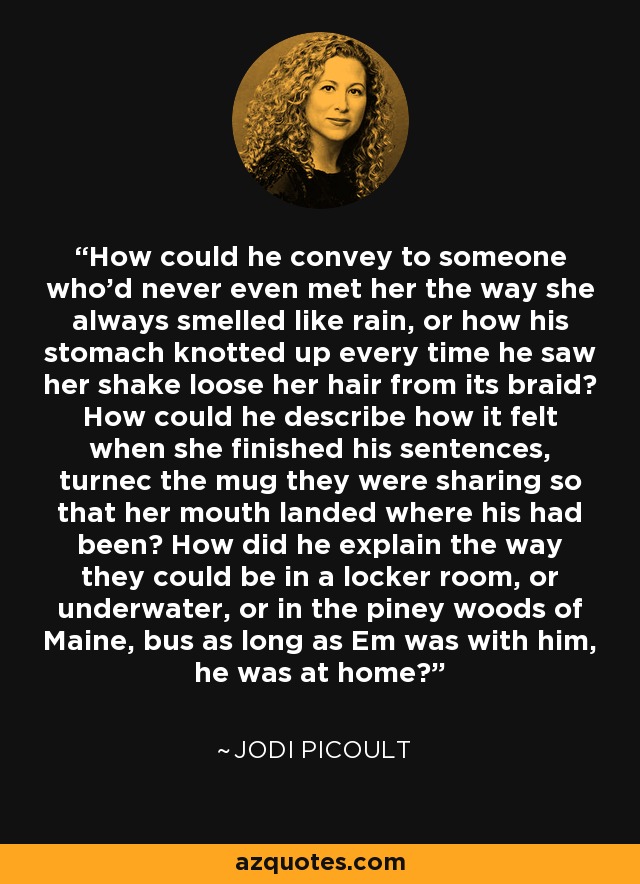 How could he convey to someone who'd never even met her the way she always smelled like rain, or how his stomach knotted up every time he saw her shake loose her hair from its braid? How could he describe how it felt when she finished his sentences, turnec the mug they were sharing so that her mouth landed where his had been? How did he explain the way they could be in a locker room, or underwater, or in the piney woods of Maine, bus as long as Em was with him, he was at home? - Jodi Picoult