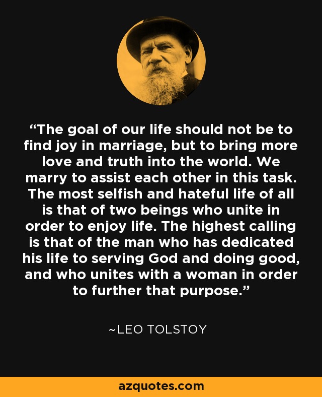 The goal of our life should not be to find joy in marriage, but to bring more love and truth into the world. We marry to assist each other in this task. The most selfish and hateful life of all is that of two beings who unite in order to enjoy life. The highest calling is that of the man who has dedicated his life to serving God and doing good, and who unites with a woman in order to further that purpose. - Leo Tolstoy