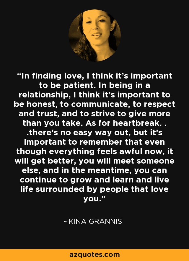 In finding love, I think it's important to be patient. In being in a relationship, I think it's important to be honest, to communicate, to respect and trust, and to strive to give more than you take. As for heartbreak. . .there's no easy way out, but it's important to remember that even though everything feels awful now, it will get better, you will meet someone else, and in the meantime, you can continue to grow and learn and live life surrounded by people that love you. - Kina Grannis