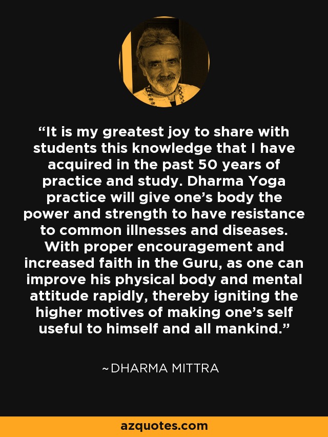 It is my greatest joy to share with students this knowledge that I have acquired in the past 50 years of practice and study. Dharma Yoga practice will give one’s body the power and strength to have resistance to common illnesses and diseases. With proper encouragement and increased faith in the Guru, as one can improve his physical body and mental attitude rapidly, thereby igniting the higher motives of making one's self useful to himself and all mankind. - Dharma Mittra