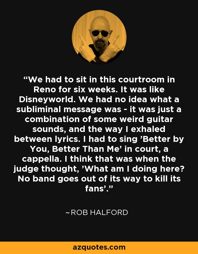 We had to sit in this courtroom in Reno for six weeks. It was like Disneyworld. We had no idea what a subliminal message was - it was just a combination of some weird guitar sounds, and the way I exhaled between lyrics. I had to sing 'Better by You, Better Than Me' in court, a cappella. I think that was when the judge thought, 'What am I doing here? No band goes out of its way to kill its fans'. - Rob Halford