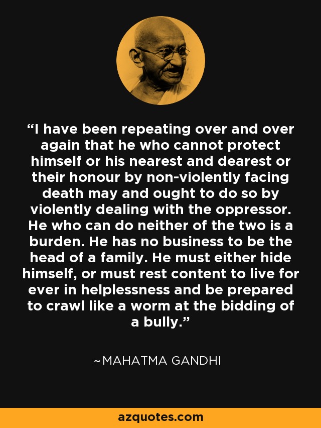 I have been repeating over and over again that he who cannot protect himself or his nearest and dearest or their honour by non-violently facing death may and ought to do so by violently dealing with the oppressor. He who can do neither of the two is a burden. He has no business to be the head of a family. He must either hide himself, or must rest content to live for ever in helplessness and be prepared to crawl like a worm at the bidding of a bully. - Mahatma Gandhi