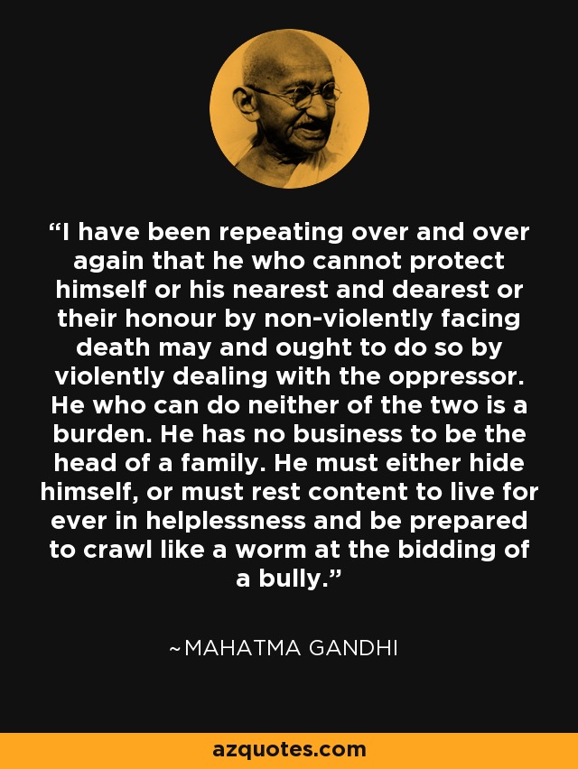 I have been repeating over and over again that he who cannot protect himself or his nearest and dearest or their honour by non-violently facing death may and ought to do so by violently dealing with the oppressor. He who can do neither of the two is a burden. He has no business to be the head of a family. He must either hide himself, or must rest content to live for ever in helplessness and be prepared to crawl like a worm at the bidding of a bully. - Mahatma Gandhi