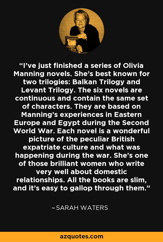 I've just finished a series of Olivia Manning novels. She's best known for two trilogies: Balkan Trilogy and Levant Trilogy. The six novels are continuous and contain the same set of characters. They are based on Manning's experiences in Eastern Europe and Egypt during the Second World War. Each novel is a wonderful picture of the peculiar British expatriate culture and what was happening during the war. She's one of those brilliant women who write very well about domestic relationships. All the books are slim, and it's easy to gallop through them. - Sarah Waters