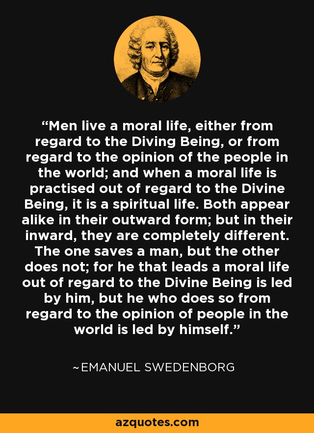 Men live a moral life, either from regard to the Diving Being, or from regard to the opinion of the people in the world; and when a moral life is practised out of regard to the Divine Being, it is a spiritual life. Both appear alike in their outward form; but in their inward, they are completely different. The one saves a man, but the other does not; for he that leads a moral life out of regard to the Divine Being is led by him, but he who does so from regard to the opinion of people in the world is led by himself. - Emanuel Swedenborg