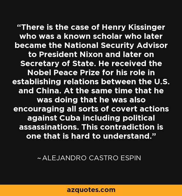 There is the case of Henry Kissinger who was a known scholar who later became the National Security Advisor to President Nixon and later on Secretary of State. He received the Nobel Peace Prize for his role in establishing relations between the U.S. and China. At the same time that he was doing that he was also encouraging all sorts of covert actions against Cuba including political assassinations. This contradiction is one that is hard to understand. - Alejandro Castro Espin