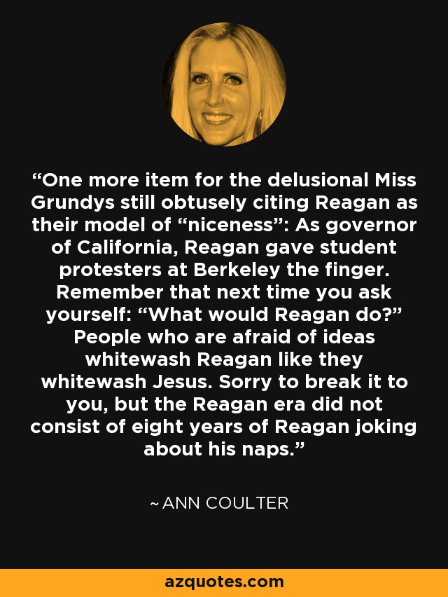 One more item for the delusional Miss Grundys still obtusely citing Reagan as their model of “niceness”: As governor of California, Reagan gave student protesters at Berkeley the finger. Remember that next time you ask yourself: “What would Reagan do?” People who are afraid of ideas whitewash Reagan like they whitewash Jesus. Sorry to break it to you, but the Reagan era did not consist of eight years of Reagan joking about his naps. - Ann Coulter