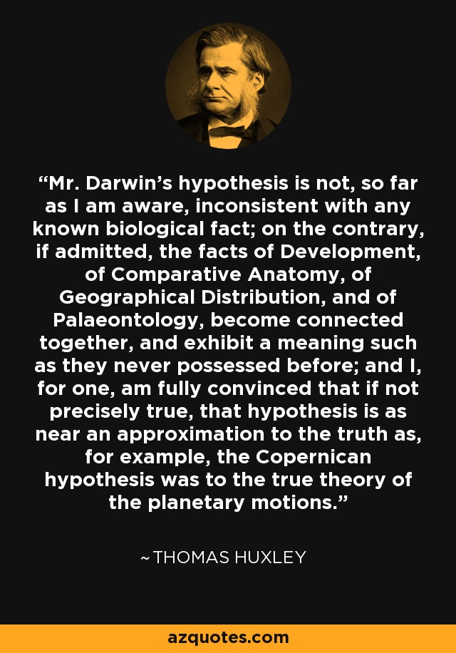 Mr. Darwin's hypothesis is not, so far as I am aware, inconsistent with any known biological fact; on the contrary, if admitted, the facts of Development, of Comparative Anatomy, of Geographical Distribution, and of Palaeontology, become connected together, and exhibit a meaning such as they never possessed before; and I, for one, am fully convinced that if not precisely true, that hypothesis is as near an approximation to the truth as, for example, the Copernican hypothesis was to the true theory of the planetary motions. - Thomas Huxley