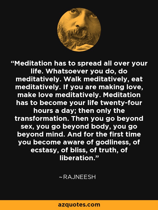Meditation has to spread all over your life. Whatsoever you do, do meditatively. Walk meditatively, eat meditatively. If you are making love, make love meditatively. Meditation has to become your life twenty-four hours a day; then only the transformation. Then you go beyond sex, you go beyond body, you go beyond mind. And for the first time you become aware of godliness, of ecstasy, of bliss, of truth, of liberation. - Rajneesh