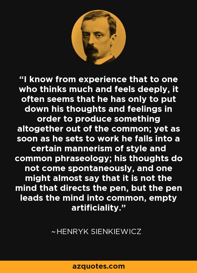 I know from experience that to one who thinks much and feels deeply, it often seems that he has only to put down his thoughts and feelings in order to produce something altogether out of the common; yet as soon as he sets to work he falls into a certain mannerism of style and common phraseology; his thoughts do not come spontaneously, and one might almost say that it is not the mind that directs the pen, but the pen leads the mind into common, empty artificiality. - Henryk Sienkiewicz