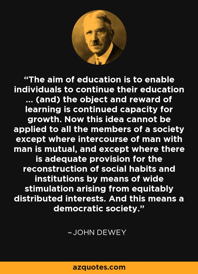 The aim of education is to enable individuals to continue their education ... (and) the object and reward of learning is continued capacity for growth. Now this idea cannot be applied to all the members of a society except where intercourse of man with man is mutual, and except where there is adequate provision for the reconstruction of social habits and institutions by means of wide stimulation arising from equitably distributed interests. And this means a democratic society. - John Dewey