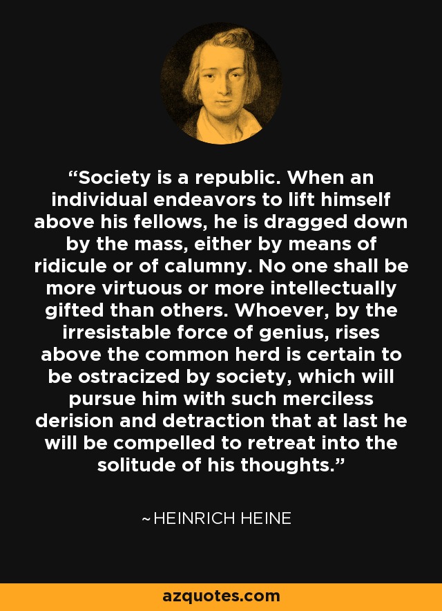 Society is a republic. When an individual endeavors to lift himself above his fellows, he is dragged down by the mass, either by means of ridicule or of calumny. No one shall be more virtuous or more intellectually gifted than others. Whoever, by the irresistable force of genius, rises above the common herd is certain to be ostracized by society, which will pursue him with such merciless derision and detraction that at last he will be compelled to retreat into the solitude of his thoughts. - Heinrich Heine