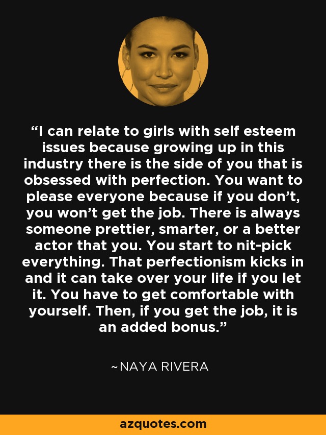I can relate to girls with self esteem issues because growing up in this industry there is the side of you that is obsessed with perfection. You want to please everyone because if you don't, you won't get the job. There is always someone prettier, smarter, or a better actor that you. You start to nit-pick everything. That perfectionism kicks in and it can take over your life if you let it. You have to get comfortable with yourself. Then, if you get the job, it is an added bonus. - Naya Rivera