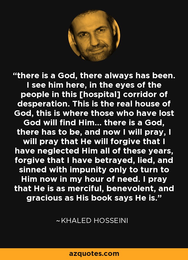 there is a God, there always has been. I see him here, in the eyes of the people in this [hospital] corridor of desperation. This is the real house of God, this is where those who have lost God will find Him... there is a God, there has to be, and now I will pray, I will pray that He will forgive that I have neglected Him all of these years, forgive that I have betrayed, lied, and sinned with impunity only to turn to Him now in my hour of need. I pray that He is as merciful, benevolent, and gracious as His book says He is. - Khaled Hosseini