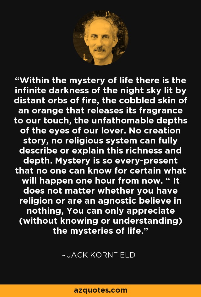 Within the mystery of life there is the infinite darkness of the night sky lit by distant orbs of fire, the cobbled skin of an orange that releases its fragrance to our touch, the unfathomable depths of the eyes of our lover. No creation story, no religious system can fully describe or explain this richness and depth. Mystery is so every-present that no one can know for certain what will happen one hour from now. “ It does not matter whether you have religion or are an agnostic believe in nothing, You can only appreciate (without knowing or understanding) the mysteries of life. - Jack Kornfield